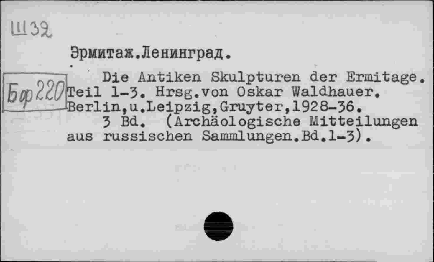 ﻿Ш2&
Эрмитаж.Ленинград.
" qVTTtL Die Airbiken Skulpturen der Ermitage Ядп/хі/ТвіІ Л-5. Hrsg.von Oskar Waldhauer.
__2_--Berlin,u. Leipzig, Gruyter, 1928-36.
3 Bd. (Archäologische Mitteilungen aus russischen Sammlungen.Bd.1-3).